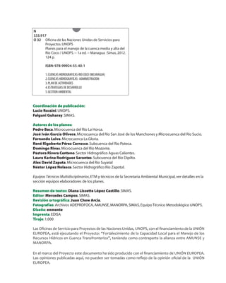 Coordinación de publicación:
Lucio Rossini.UNOPS.
Falguni Guharay.SIMAS.
Autores de los planes:
Pedro Baca.Microcuenca del Río La Horca.
José Iván García Olivera.Microcuenca del Río San José de los Manchones y Microcuenca del Río Sucio.
Fernando Leiva.Microcuenca La Gloria.
René Rigoberto Pérez Carrasco.Subcuenca del Río Poteca.
Domingo Rivas.Microcuenca del Río Mozonte.
Pastora Rivera Centeno.Sector Hidrográfico Aguas Calientes.
Laura Karina Rodríguez Sarantes.Subcuenca del Río Dipilto.
Alex David Zapata.Microcuenca del Río Suyatal
Néstor López Nolasco.Sector Hidrográfico Río Zapotal.
EquiposTécnicos Multidisciplinarios,ETM y técnicos de la Secretaria Ambiental Municipal,ver detalles en la
sección equipos elaboradores de los planes.
Resumen de textos:Diana Lissette López Castillo.SIMAS.
Editor:Mercedes Campos.SIMAS.
Revisión ortográfica:Juan Chow Arcia.
Fotografías:Archivos ADEPROFOCA,AMUNSE,MANORPA,SIMAS,Equipo Técnico Metodológico UNOPS.
Diseño:enmente
Imprenta:EDISA
Tiraje:1,000
Las Oﬁcinas de Servicio para Proyectos de las Naciones Unidas, UNOPS, con el ﬁnanciamiento de la UNIÓN
EUROPEA, está ejecutando el Proyecto: “Fortalecimiento de la Capacidad Local para el Manejo de los
Recursos Hídricos en Cuenca Transfronteriza”, teniendo como contraparte la alianza entre AMUNSE y
MANORPA.
En el marco del Proyecto este documento ha sido producido con el ﬁnanciamiento de UNIÓN EUROPEA.
Las opiniones publicadas aquí, no pueden ser tomadas como reﬂejo de la opinión oﬁcial de la UNIÓN
EUROPEA.
N
333.917
O 32 Oficina de las Naciones Unidas de Servicios para
Proyectos.UNOPS
Planes para el manejo de la cuenca media y alta del
Río Coco / UNOPS.-- 1a ed.-- Managua :Simas,2012.
124 p.
ISBN: 978-99924-55-40-1
1.CUENCAS HIDROGRAFICAS-RIO COCO (NICARAGUA)
2.CUENCAS HIDROGRAFICAS- ADMINISTRACION
3.PLAN DE ACTIVIDADES
4.ESTRATEGIAS DE DESARROLLO
5.GESTION AMBIENTAL
 