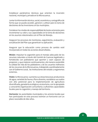 PLAN DE LA MICROCUENCA DE RÍO SUCIO
41
Establecer parámetros técnicos que orienten la inversión
nacional, municipal y privada en la Microcuenca.
Juntar la información técnica, social, económica y cartográﬁca de
forma que se pueda acceder, generar y utilizar para la toma de
decisiones de las inversiones en los municipios.
Fortalecer los niveles de responsabilidad de los/as actores/as para
incrementar su valor y sus capacidades en la toma de decisiones
en los asuntos relacionados con el Plan de Manejo.
Asegurar los procesos de monitoreo, seguimiento, evaluación y
actualización del Plan que garanticen su aplicación.
Asegurar que la educación como proceso de cambio esté
incorporada en todas las acciones desarrolladas.
Misión: Impulsar la cogestión para el manejo adecuado de los
recursos naturales a través del Comité de Cuencas legalizado y
fortalecido con pobladores que aporten y sean capaces de
proponer, y que mejoran continuamente y de manera sostenible
la calidad de vida de los pobladores y de los usuarios indirectos
de los recursos de la Microcuenca, trabajando coordinadamente
con el Gobierno Local, las instituciones del estado y organismos
externos.
Visión: la Microcuenca aumenta sus áreas boscosas productoras
de agua, variedad de fauna y ﬂora silvestre, restablece sus suelos
con alto potencial para la implementación de agricultura
diversiﬁcada, ganadería ecológica y ecoturismo, con la apropiada
y consciente organización comunitaria y suﬁcientes capacidades
locales para la cogestión y manejo del territorio.
Horizonte: las autoridades municipales y los actores locales que
han participado en este proceso estiman un horizonte con un
plazo razonable de diez años.
 