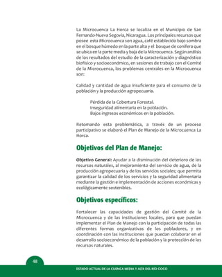 ESTADO ACTUAL DE LA CUENCA MEDIA Y ALTA DEL RÍO COCO
48
La Microcuenca La Horca se localiza en el Municipio de San
Fernando-Nueva Segovia, Nicaragua. Los principales recursos que
posee esta Microcuenca son agua, café establecido bajo sombra
en el bosque húmedo en la parte alta y el bosque de conífera que
se ubica en la parte media y baja de la Microcuenca. Según análisis
de los resultados del estudio de la caracterización y diagnóstico
biofísico y socioeconómico, en sesiones de trabajo con el Comité
de la Microcuenca, los problemas centrales en la Microcuenca
son:
Calidad y cantidad de agua insuﬁciente para el consumo de la
población y la producción agropecuaria.
Pérdida de la Cobertura Forestal.
Inseguridad alimentaria en la población.
Bajos ingresos económicos en la población.
Retomando esta problemática, a través de un proceso
participativo se elaboró el Plan de Manejo de la Microcuenca La
Horca.
Objetivos del Plan de Manejo:
Objetivo General: Ayudar a la disminución del deterioro de los
recursos naturales, al mejoramiento del servicio de agua, de la
producción agropecuaria y de los servicios sociales; que permita
garantizar la calidad de los servicios y la seguridad alimentaria
mediante la gestión e implementación de acciones económicas y
ecológicamente sostenibles.
Objetivos específicos:
Fortalecer las capacidades de gestión del Comité de la
Microcuenca y de las instituciones locales, para que puedan
implementar el Plan de Manejo con la participación de todas las
diferentes formas organizativas de los pobladores, y en
coordinación con las instituciones que puedan colaborar en el
desarrollo socioeconómico de la población y la protección de los
recursos naturales.
 