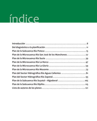 índice
Introducción . . . . . . . . . . . . . . . . . . . . . . . . . . . . . . . . . . . . . . . . . . . . . . . . . . . . . . . 8
Del diagnóstico a la planiﬁcación . . . . . . . . . . . . . . . . . . . . . . . . . . . . . . . . . . . . . 11
Plan de la Subcuenca Río Poteca . . . . . . . . . . . . . . . . . . . . . . . . . . . . . . . . . . . . . 15
Plan de la Microcuenca Río San José de los Manchones. . . . . . . . . . . . . . . . . 27
Plan de la Microcuenca Río Sucio . . . . . . . . . . . . . . . . . . . . . . . . . . . . . . . . . . . . 39
Plan de la Microcuenca Río La Horca . . . . . . . . . . . . . . . . . . . . . . . . . . . . . . . . . 47
Plan de la Microcuenca Río La Gloria . . . . . . . . . . . . . . . . . . . . . . . . . . . . . . . . . 59
Plan de la Microcuenca Río Mozonte . . . . . . . . . . . . . . . . . . . . . . . . . . . . . . . . . 73
Plan del Sector Hidrográﬁco Río Aguas Calientes . . . . . . . . . . . . . . . . . . . . . . 81
Plan del Sector Hidrográﬁco Río Zapotal. . . . . . . . . . . . . . . . . . . . . . . . . . . . . . 93
Plan de la Subcuenca Río Suyatal – Algodonal . . . . . . . . . . . . . . . . . . . . . . . . 105
Plan de la Subcuenca Río Dipilto. . . . . . . . . . . . . . . . . . . . . . . . . . . . . . . . . . . . . 115
Lista de autores de los planes . . . . . . . . . . . . . . . . . . . . . . . . . . . . . . . . . . . . . . . 121
 