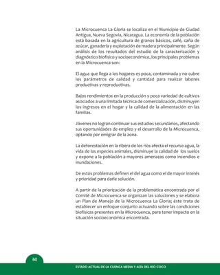 ESTADO ACTUAL DE LA CUENCA MEDIA Y ALTA DEL RÍO COCO
60
La Microcuenca La Gloria se localiza en el Municipio de Ciudad
Antigua, Nueva Segovia, Nicaragua. La economía de la población
está basada en la agricultura de granos básicos, café, caña de
azúcar, ganadería y explotación de madera principalmente. Según
análisis de los resultados del estudio de la caracterización y
diagnóstico biofísico y socioeconómico, los principales problemas
en la Microcuenca son:
El agua que llega a los hogares es poca, contaminada y no cubre
los parámetros de calidad y cantidad para realizar labores
productivas y reproductivas.
Bajos rendimientos en la producción y poca variedad de cultivos
asociados a una limitada técnica de comercialización, disminuyen
los ingresos en el hogar y la calidad de la alimentación en las
familias.
Jóvenes no logran continuar sus estudios secundarios, afectando
sus oportunidades de empleo y el desarrollo de la Microcuenca,
optando por emigrar de la zona.
La deforestación en la ribera de los ríos afecta el recurso agua, la
vida de las especies animales, disminuye la calidad de los suelos
y expone a la población a mayores amenazas como incendios e
inundaciones.
De estos problemas deﬁnen el del agua como el de mayor interés
y prioridad para darle solución.
A partir de la priorización de la problemática encontrada por el
Comité de Microcuenca se organizan las soluciones y se elabora
un Plan de Manejo de la Microcuenca La Gloria; éste trata de
establecer un enfoque conjunto actuando sobre las condiciones
biofísicas presentes en la Microcuenca, para tener impacto en la
situación socioeconómica encontrada.
 