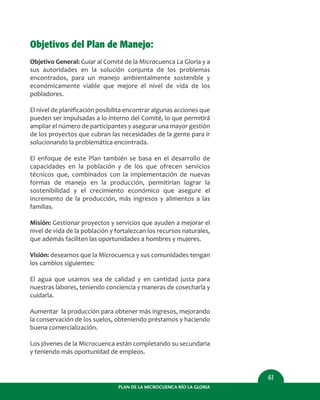 PLAN DE LA MICROCUENCA RÍO LA GLORIA
61
Objetivos del Plan de Manejo:
Objetivo General: Guiar al Comité de la Microcuenca La Gloria y a
sus autoridades en la solución conjunta de los problemas
encontrados, para un manejo ambientalmente sostenible y
económicamente viable que mejore el nivel de vida de los
pobladores.
El nivel de planiﬁcación posibilita encontrar algunas acciones que
pueden ser impulsadas a lo interno del Comité, lo que permitirá
ampliar el número de participantes y asegurar una mayor gestión
de los proyectos que cubran las necesidades de la gente para ir
solucionando la problemática encontrada.
El enfoque de este Plan también se basa en el desarrollo de
capacidades en la población y de los que ofrecen servicios
técnicos que, combinados con la implementación de nuevas
formas de manejo en la producción, permitirían lograr la
sostenibilidad y el crecimiento económico que asegure el
incremento de la producción, más ingresos y alimentos a las
familias.
Misión: Gestionar proyectos y servicios que ayuden a mejorar el
nivel de vida de la población y fortalezcan los recursos naturales,
que además faciliten las oportunidades a hombres y mujeres.
Visión: deseamos que la Microcuenca y sus comunidades tengan
los cambios siguientes:
El agua que usamos sea de calidad y en cantidad justa para
nuestras labores, teniendo conciencia y maneras de cosecharla y
cuidarla.
Aumentar la producción para obtener más ingresos, mejorando
la conservación de los suelos, obteniendo préstamos y haciendo
buena comercialización.
Los jóvenes de la Microcuenca están completando su secundaria
y teniendo más oportunidad de empleos.
 