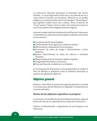 ESTADO ACTUAL DE LA CUENCA MEDIA Y ALTA DEL RÍO COCO
74
La Subcuenca Mozonte pertenece al Municipio del mismo
nombre, su cauce llega hasta el Río Coco y se extiende de sur a
norte hasta la frontera con Honduras. Mozonte es un pueblo
indígena, su nombre proviene de la voz aborigen. "Mosuntepec"
que signiﬁca: Pueblo entre ríos y colinas. Otros lo derivan de
"musu" pozol y "tepec" cerro; es decir cerro del pozol o maíz. Es
uno de los pueblos más antiguos de Nueva Segovia.
Durante la etapa inicial de la elaboración del Plan de la Subcuenca
se identiﬁcaron cuáles eran los principales problemas; entre ellos
se encontraron:
I Las riberas del Río desprotegidas.
I Contaminación de las aguas por coliformes fecales.
I Deforestación y degradación de los bosques.
I Incremento de zonas de riesgo a deslizamientos y otros
desastres.
I Quema indiscriminada en áreas de cultivos e incendios
forestales.
I Manejo inadecuado de desechos sólidos y líquidos.
I Inseguridad alimentaria y nutricional.
I Poca participación ciudadana en actividades .
En la búsqueda de alternativas a esta problemática se realizó el
Plan de Manejo; la población junto al Gobierno Municipal se
propuso los siguientes objetivos:
Objetivo general
Mejorar y diversiﬁcar la producción agrícola, pecuaria y forestal
en la Subcuenca del Río Mozonte sin degradar ni contaminar los
recursos naturales.
Dentro de los objetivos especíﬁcos se propone:
Consensuar con la población las actividades productivas según el
potencial natural y la capacidad de los suelos de la Subcuenca.
Reducir la deforestación y degradación de los bosques en la
Subcuenca.
 