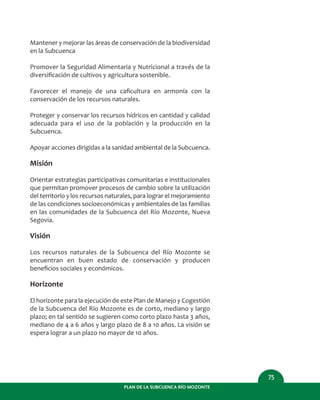 PLAN DE LA SUBCUENCA RÍO MOZONTE
75
Mantener y mejorar las áreas de conservación de la biodiversidad
en la Subcuenca
Promover la Seguridad Alimentaria y Nutricional a través de la
diversiﬁcación de cultivos y agricultura sostenible.
Favorecer el manejo de una caﬁcultura en armonía con la
conservación de los recursos naturales.
Proteger y conservar los recursos hídricos en cantidad y calidad
adecuada para el uso de la población y la producción en la
Subcuenca.
Apoyar acciones dirigidas a la sanidad ambiental de la Subcuenca.
Misión
Orientar estrategias participativas comunitarias e institucionales
que permitan promover procesos de cambio sobre la utilización
del territorio y los recursos naturales, para lograr el mejoramiento
de las condiciones socioeconómicas y ambientales de las familias
en las comunidades de la Subcuenca del Río Mozonte, Nueva
Segovia.
Visión
Los recursos naturales de la Subcuenca del Río Mozonte se
encuentran en buen estado de conservación y producen
beneﬁcios sociales y económicos.
Horizonte
El horizonte para la ejecución de este Plan de Manejo y Cogestión
de la Subcuenca del Río Mozonte es de corto, mediano y largo
plazo; en tal sentido se sugieren como corto plazo hasta 3 años,
mediano de 4 a 6 años y largo plazo de 8 a 10 años. La visión se
espera lograr a un plazo no mayor de 10 años.
 