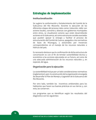 Estrategias de implementación
Institucionalización
Se sugiere la conformación y fortalecimiento del Comité de la
Subcuenca del Río Mozonte. Durante la ejecución de las
diferentes etapas del proceso tales como: inducción, taller con
actores locales, convenio y alianzas con gobiernos municipales
entre otros, se visualizaron actores que están desarrollando
acciones en la Subcuenca, así como estructuras sociales asociadas
que pueden apoyar la sinergia y facilitar el proceso de
estructuración del Comité de Cuenca, apegados a las normativas
de leyes de Nicaragua, y asesorados por instancias
correspondientes en el manejo de los recursos naturales e
hídricos del país.
Es necesario destacar que la conﬁrmación de dicha estructura de
concertación es con el ﬁn de brindar sostenibilidad técnica y
económica a las acciones ejecutadas en un futuro, así como de
una adecuada administración de los recursos naturales y, en
especial, del agua.
Organización para la ejecución
La sostenibilidad incluye por un lado consideraciones normativas
(reglamentos) para la construcción de la organización encargada
de desarrollar el Plan de Manejo y Cogestión de la Subcuenca del
Río Mozonte.
Por otro lado, también los incentivos ambientales para los
habitantes que hacen sus buenas prácticas en sus tierras y, con
esto, las conservan.
Los programas que se identiﬁcan según los resultados del
diagnostico son los siguientes:
ESTADO ACTUAL DE LA CUENCA MEDIA Y ALTA DEL RÍO COCO
76
 