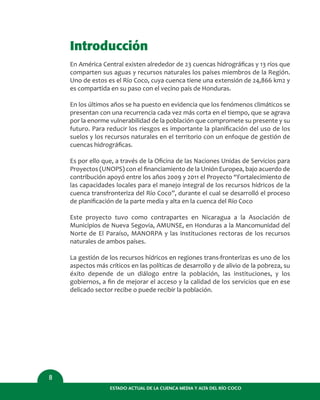 Introducción
En América Central existen alrededor de 23 cuencas hidrográﬁcas y 13 ríos que
comparten sus aguas y recursos naturales los países miembros de la Región.
Uno de estos es el Río Coco, cuya cuenca tiene una extensión de 24,866 km2 y
es compartida en su paso con el vecino país de Honduras.
En los últimos años se ha puesto en evidencia que los fenómenos climáticos se
presentan con una recurrencia cada vez más corta en el tiempo, que se agrava
por la enorme vulnerabilidad de la población que compromete su presente y su
futuro. Para reducir los riesgos es importante la planiﬁcación del uso de los
suelos y los recursos naturales en el territorio con un enfoque de gestión de
cuencas hidrográﬁcas.
Es por ello que, a través de la Oﬁcina de las Naciones Unidas de Servicios para
Proyectos (UNOPS) con el ﬁnanciamiento de la Unión Europea, bajo acuerdo de
contribución apoyó entre los años 2009 y 2011 el Proyecto “Fortalecimiento de
las capacidades locales para el manejo integral de los recursos hídricos de la
cuenca transfronteriza del Río Coco”, durante el cual se desarrolló el proceso
de planiﬁcación de la parte media y alta en la cuenca del Río Coco
Este proyecto tuvo como contrapartes en Nicaragua a la Asociación de
Municipios de Nueva Segovia, AMUNSE, en Honduras a la Mancomunidad del
Norte de El Paraíso, MANORPA y las instituciones rectoras de los recursos
naturales de ambos países.
La gestión de los recursos hídricos en regiones trans-fronterizas es uno de los
aspectos más críticos en las políticas de desarrollo y de alivio de la pobreza, su
éxito depende de un diálogo entre la población, las instituciones, y los
gobiernos, a ﬁn de mejorar el acceso y la calidad de los servicios que en ese
delicado sector recibe o puede recibir la población.
8
ESTADO ACTUAL DE LA CUENCA MEDIA Y ALTA DEL RÍO COCO
 