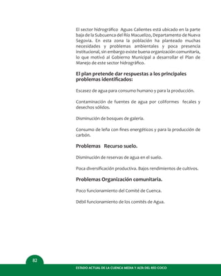 ESTADO ACTUAL DE LA CUENCA MEDIA Y ALTA DEL RÍO COCO
82
El sector hidrográﬁco Aguas Calientes está ubicado en la parte
baja de la Subcuenca del Río Macuelizo, Departamento de Nueva
Segovia. En esta zona la población ha planteado muchas
necesidades y problemas ambientales y poca presencia
institucional, sin embargo existe buena organización comunitaria,
lo que motivó al Gobierno Municipal a desarrollar el Plan de
Manejo de este sector hidrográﬁco.
El plan pretende dar respuestas a los principales
problemas identiﬁcados:
Escasez de agua para consumo humano y para la producción.
Contaminación de fuentes de agua por coliformes fecales y
desechos sólidos.
Disminución de bosques de galería.
Consumo de leña con ﬁnes energéticos y para la producción de
carbón.
Problemas Recurso suelo.
Disminución de reservas de agua en el suelo.
Poca diversiﬁcación productiva. Bajos rendimientos de cultivos.
Problemas Organización comunitaria.
Poco funcionamiento del Comité de Cuenca.
Débil funcionamiento de los comités de Agua.
 