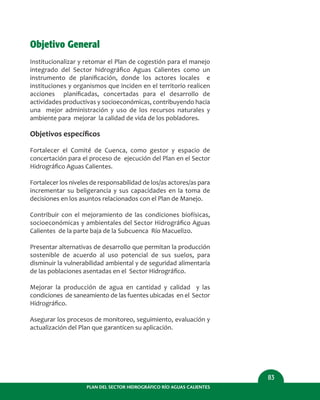 PLAN DEL SECTOR HIDROGRÁFICO RÍO AGUAS CALIENTES
83
Objetivo General
Institucionalizar y retomar el Plan de cogestión para el manejo
integrado del Sector hidrográﬁco Aguas Calientes como un
instrumento de planiﬁcación, donde los actores locales e
instituciones y organismos que inciden en el territorio realicen
acciones planiﬁcadas, concertadas para el desarrollo de
actividades productivas y socioeconómicas, contribuyendo hacia
una mejor administración y uso de los recursos naturales y
ambiente para mejorar la calidad de vida de los pobladores.
Objetivos especíﬁcos
Fortalecer el Comité de Cuenca, como gestor y espacio de
concertación para el proceso de ejecución del Plan en el Sector
Hidrográﬁco Aguas Calientes.
Fortalecer los niveles de responsabilidad de los/as actores/as para
incrementar su beligerancia y sus capacidades en la toma de
decisiones en los asuntos relacionados con el Plan de Manejo.
Contribuir con el mejoramiento de las condiciones biofísicas,
socioeconómicas y ambientales del Sector Hidrográﬁco Aguas
Calientes de la parte baja de la Subcuenca Río Macuelizo.
Presentar alternativas de desarrollo que permitan la producción
sostenible de acuerdo al uso potencial de sus suelos, para
disminuir la vulnerabilidad ambiental y de seguridad alimentaría
de las poblaciones asentadas en el Sector Hidrográﬁco.
Mejorar la producción de agua en cantidad y calidad y las
condiciones de saneamiento de las fuentes ubicadas en el Sector
Hidrográﬁco.
Asegurar los procesos de monitoreo, seguimiento, evaluación y
actualización del Plan que garanticen su aplicación.
 