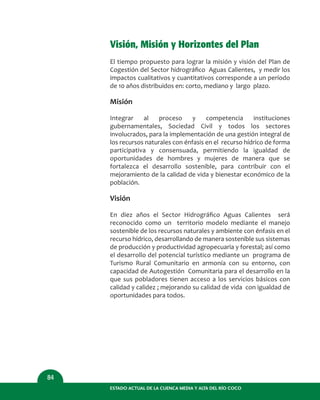Visión, Misión y Horizontes del Plan
El tiempo propuesto para lograr la misión y visión del Plan de
Cogestión del Sector hidrográﬁco Aguas Calientes, y medir los
impactos cualitativos y cuantitativos corresponde a un período
de 10 años distribuidos en: corto, mediano y largo plazo.
Misión
Integrar al proceso y competencia instituciones
gubernamentales, Sociedad Civil y todos los sectores
involucrados, para la implementación de una gestión integral de
los recursos naturales con énfasis en el recurso hídrico de forma
participativa y consensuada, permitiendo la igualdad de
oportunidades de hombres y mujeres de manera que se
fortalezca el desarrollo sostenible, para contribuir con el
mejoramiento de la calidad de vida y bienestar económico de la
población.
Visión
En diez años el Sector Hidrográﬁco Aguas Calientes será
reconocido como un territorio modelo mediante el manejo
sostenible de los recursos naturales y ambiente con énfasis en el
recurso hídrico, desarrollando de manera sostenible sus sistemas
de producción y productividad agropecuaria y forestal; así como
el desarrollo del potencial turístico mediante un programa de
Turismo Rural Comunitario en armonía con su entorno, con
capacidad de Autogestión Comunitaria para el desarrollo en la
que sus pobladores tienen acceso a los servicios básicos con
calidad y calidez ; mejorando su calidad de vida con igualdad de
oportunidades para todos.
ESTADO ACTUAL DE LA CUENCA MEDIA Y ALTA DEL RÍO COCO
84
 