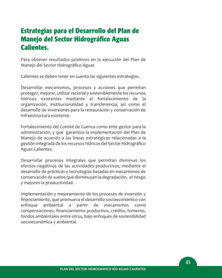 PLAN DEL SECTOR HIDROGRÁFICO RÍO AGUAS CALIENTES
85
Estrategias para el Desarrollo del Plan de
Manejo del Sector Hidrográfico Aguas
Calientes.
Para obtener resultados positivos en la ejecución del Plan de
Manejo del Sector Hidrográﬁco Aguas
Calientes se deben tener en cuenta las siguientes estrategias.
Desarrollar mecanismos, procesos y acciones que permitan
proteger, mejorar, utilizar racional y sosteniblemente los recursos
hídricos existentes mediante el fortalecimiento de la
organización, institucionalidad y transferencia; así como el
desarrollo de inversiones para la restauración y conservación de
infraestructura existente.
Fortalecimiento del Comité de Cuenca como ente gestor para la
administración, y que garantice la implementación del Plan de
Manejo de acuerdo a las líneas estratégicas relacionadas a la
gestión integrada de los recursos hídricos del Sector Hidrográﬁco
Aguas Calientes.
Desarrollar procesos integrales que permitan disminuir los
efectos negativos de las actividades productivas, mediante el
desarrollo de prácticas y tecnologías basadas en mecanismos de
conservación de suelos que disminuyan la degradación, el riesgo
y mejoren la productividad.
Implementación y mejoramiento de los procesos de inversión y
ﬁnanciamiento, que promueva el desarrollo socioeconómico con
enfoque ambiental a partir de mecanismos como
compensaciones, ﬁnanciamiento productivo, crédito, fomento,
fondos ambientales entre otros, bajo enfoques de sostenibilidad
socioeconómica y ambiental.
 