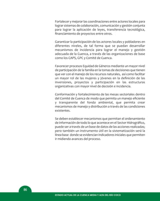 Fortalecer y mejorar las coordinaciones entre actores locales para
lograr sistemas de colaboración, comunicación y gestión conjunta
para lograr la aplicación de leyes, transferencia tecnológica,
ﬁnanciamiento de proyectos entre otros.
Garantizar la participación de los actores locales y pobladores en
diferentes niveles, de tal forma que se puedan desarrollar
mecanismos de incidencia para lograr el manejo y gestión
adecuada de la Cuenca, a través de las organizaciones de base
como los CAPS, GPC y Comité de Cuenca.
Favorecer procesos Equidad de Géneros mediante un mayor nivel
de participación de la familia en la tomas de decisiones que tienen
que ver con el manejo de los recursos naturales, así como facilitar
un mayor rol de las mujeres y jóvenes en la deﬁnición de las
inversiones, proyectos y participación en las estructuras
organizativas con mayor nivel de decisión e incidencia.
Conformación y fortalecimiento de las mesas sectoriales dentro
del Comité de Cuenca de modo que permita un manejo eﬁciente
y transparente del fondo ambiental, que permita crear
mecanismos de manejo y distribución a través de las condiciones
existentes.
Se deben establecer mecanismos que permitan el ordenamiento
de información de todo lo que acontece en el Sector Hidrográﬁco,
puede ser a través de un base de datos de las acciones realizadas;
pero también un instrumento útil en la sistematización será la
línea base donde se evidencian indicadores iniciales que permiten
ir midiendo avances del proceso.
ESTADO ACTUAL DE LA CUENCA MEDIA Y ALTA DEL RÍO COCO
86
 