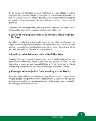 En el marco del proyecto se logró fortalecer las capacidades locales e
institucionales, posibilitado por la participación ciudadana en el proceso de
elaborar planes de manejo integral de esta cuenca hidrográﬁca transfronteriza
en donde se han considerado las necesidades presentes y futuras de la
población.
Como resultado de este proceso, se han publicado una colección de tres libros,
de los cuales, usted tiene en sus manos el número 3. Ellos son:
1. Cómo elaborar un plan de manejo en la Cuenca media y alta del
Río Coco
Este libro recopila de manera amplia desde los diagnósticos, el proceso de
organización con la población, la devolución de la información a las instituciones
y líderes comunitarios, hasta la elaboración de los planes de cada una de los
sectores hidrográﬁcos, subcuencas o microcuencas.
2. Estado actual de la Cuenca media y alta del Río Coco
Los diagnósticos son el punto de partida para conocer y valorar el estado en que
se encuentra un territorio donde la población está expuesta a amenazas y se
determina el origen de sus vulnerabilidades, a ﬁn de contar con las bases
necesarias y tomar medidas para reducir los riesgos presentes y futuros.
3. Planes para el manejo de la Cuenca media y alta del Río Coco
El libro contiene 10 Planes para el Manejo integrado de Cuenca, con un enfoque
integral basado en la planiﬁcación que abarca desde el uso del suelo según su
vocación, el manejo de los recursos naturales y del ambiente para la reducción
de los riesgos en las comunidades.
9
INTRODUCCIÓN
 