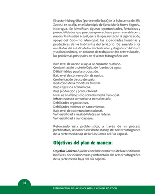 ESTADO ACTUAL DE LA CUENCA MEDIA Y ALTA DEL RÍO COCO
94
El sector hidrográﬁco (parte media-baja) de la Subcuenca del Río
Zapotal se localiza en el Municipio de Santa María-Nueva Segovia,
Nicaragua. Se identiﬁcan algunas oportunidades, fortalezas y
potencialidades que pueden aprovecharse para reestablecer o
mejorar la situación actual, entre las que destacan la organización,
apoyo del Gobierno Municipal, las capacidades humanas y
productivas de los habitantes del territorio. De acuerdo a los
resultados del estudio de la caracterización y diagnóstico biofísico
y socioeconómico, en sesiones de trabajo con los actores locales,
los problemas principales en el sector hidrográﬁco son:
Bajo nivel de acceso al agua de consumo humano.
Contaminación bacteriológica de fuentes de agua.
Déﬁcit hídrico para la producción.
Bajo nivel de conservación de suelos.
Confrontación de uso de suelo.
Reducción de la cobertura forestal.
Bajos ingresos económicos.
Baja producción y productividad.
Nivel de analfabetismo sobre la media municipal.
Infraestructura comunitaria en mal estado.
Debilidades organizativas.
Debilidades mínimas en saneamiento.
Bajo nivel de cobertura institucional.
Vulnerabilidad a inestabilidades en laderas.
Vulnerabilidad a inundaciones.
Retomando esta problemática, a través de un proceso
participativo, se elaboró el Plan de Manejo del sector hidrográﬁco
de la parte media-baja de la Subcuenca del Río Zapotal.
Objetivos del plan de manejo:
Objetivo General: Ayudar con el mejoramiento de las condiciones
biofísicas, socioeconómicas y ambientales del sector hidrográﬁco
de la parte media- baja del Río Zapotal.
 