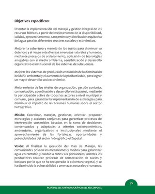 PLAN DEL SECTOR HIDROGRÁFICO DEL RÍO ZAPOTAL
95
Objetivos especíﬁcos:
Orientar la implementación del manejo y gestión integral de los
recursos hídricos a partir del mejoramiento de la disponibilidad,
calidad, aprovechamiento, saneamiento y distribución equitativa
del agua para los diferentes sectores sociales y económicos.
Mejorar la cobertura y manejo de los suelos para disminuir su
deterioro y el riesgo ante diversas amenazas naturales y humanas,
mediante procesos de ordenamiento, aplicación de tecnologías
amigables con el medio ambiente, sensibilización y desarrollo
organizativo e institucional de los sistemas de subcuencas.
Mejorar los sistemas de producción en función de la disminución
del daño ambiental y el aumento de la productividad, para lograr
un mayor desarrollo socioeconómico.
Mejoramiento de los niveles de organización, gestión conjunta,
comunicación, coordinación y desarrollo institucional, mediante
la participación activa de todos los actores a nivel municipal y
comunal, para garantizar la implementación de estrategias para
disminuir el impacto de las acciones humanas sobre el sector
hidrográﬁco.
Misión: Coordinar, manejar, gestionar, orientar, proponer
estrategias y acciones conjuntas para garantizar procesos de
intervención sostenibles basados en la toma de decisiones
consensuadas y adaptadas a criterios socioeconómicos,
ambientales, organizativos e institucionales mediante el
aprovechamiento de las fortalezas, oportunidades y
potencialidades del sector hidrográﬁco el Zapotal.
Visión: Al ﬁnalizar la ejecución del Plan de Manejo, las
comunidades poseen los mecanismos y medios para garantizar
agua en cantidad y calidad a todos sus pobladores; además los
productores realizan procesos de conservación de suelos y
bosques por lo que se ha recuperado la cobertura vegetal, y se
ha disminuido la vulnerabilidad a amenazas naturales y humanas.
 