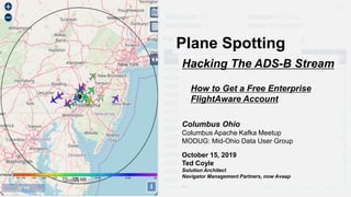 Plane Spotting
Hacking The ADS-B Stream
Columbus Ohio
Columbus Apache Kafka Meetup
MODUG: Mid-Ohio Data User Group
October 15, 2019
Ted Coyle
Solution Architect
Navigator Management Partners, now Avaap
How to Get a Free Enterprise
FlightAware Account
 