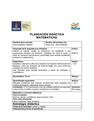 PLANEACIÓN DIDÁCTICA 
MATEMATICAS. 
Nombre de la escuela: 
José Cayetano Valadez. 
Nombre del profesor (a): 
Uribe Cruz Jesús Roberto. 
Propósito de la asignatura en Primaria: 
Utilicen el cálculo mental, la estimación de resultados o las 
operaciones escritas con números naturales, así como la suma y 
resta de números fraccionarios y decimales para resolver problemas 
adictivos y multiplicativos. 
Fecha: 
6/09/14 
Estándares: 
Establece relaciones entre las unidades del Sistema Internacional de 
Medidas, entre las unidades del Sistema Inglés, así como entre las 
unidades de ambos sistemas. 
Usa fórmulas para calcular perímetros y áreas de triángulos y 
cuadriláteros. 
Grupo: 
5-A 
Eje temático: Media. Bloque: 
I 
Aprendizajes esperados: 
Resuelve problemas que implican conversiones entre unidades de 
medida de longitud, capacidad, peso y tiempo. 
Sesión: 
1 de 1 
Contenido: 5.1.6 Conocimiento y uso de unidades estándar de capacidad 
y peso: el litro, el mililitro, el gramo, el kilogramo y la tonelada. 
Duración: 
80 minutos 
Materiales y recursos didácticos: 
Para el maestro: 
Rubrica, plumón, problemas para el alumno, libro. 
Para cada estudiante: 
Libro, cuaderno, lápiz, borrador. 
Estrategia didáctica 
Título de la actividad: sumas y restas. 
Indicaciones previas al estudiante: 
 