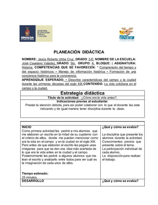 PLANEACIÓN DIDÁCTICA 
NOMBRE: Jesús Roberto Uribe Cruz GRADO: 3-D NOMBRE DE LA ESCUELA: 
José Cayetano Valadez. GRADO: 5to. GRUPO: A BLOQUE: l. ASIGNATURA: 
Historia. COMPETENCIAS QUE SE FAVORECEN: * Comprensión del tiempo y 
del espacio históricos • Manejo de información histórica • Formación de una 
conciencia histórica para la convivencia. 
APRENDIZAJE ESPERADO: • Describe características del campo y la ciudad 
durante las primeras décadas del siglo XIX.CONTENIDO: La vida cotidiana en el 
campo y la ciudad. 
Estrategia didáctica 
Título de la actividad: ¿Cómo era la vida antes?. 
Indicaciones previas al estudiante: 
Prestar la atención debida, para así poder colaborar con lo que el docente les este 
indicando y de igual manera tener disciplina durante la clase. 
INICIO 
Como primera actividad les pediré a mis alumnos que 
me elaboren un escrito en la mitad de su cuaderno con 
el criterio de ellos, donde me puedan mencionar como 
era la vida en el campo y en la ciudad en el siglo XlX. 
Pero antes de que elaboren el escrito les pegare unas 
imágenes para que se den una idea más acertada de 
lo que era la vida antes en la ciudad y el campo. 
Posteriormente les pediré a algunos alumnos que me 
lean el escrito y analizarlo entre todos para ver cuál es 
la imaginación de cada unos de ellos. 
Tiempo estimado: 
25 minutos. 
¿Qué y cómo se evalúa? 
La disciplina que presente los 
alumnos durante la actividad. 
Conocimientos previos que 
presente sobre el tema. 
La participación individual de 
cada alumno. 
La disposición para realizar 
el trabajo. 
DESARROLLO 
¿Qué y cómo se evalúa? 
 