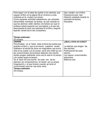Para seguir con la clase les pediré a mis alumnos que 
saquen el libro en la página 36 en el tema La vida 
cotidiana en la ciudad y el campo. 
Como siguiente actividad realizaremos una actividad 
denominada manotazo de lectura, la cual consiste en 
que los alumnos estén atentos a la lectura por que el 
profesor estará pasando por sus lugares y al que vea 
descuidando le dará una palmada en el libro y seguirá 
leyendo donde iba el otro compañero. 
Tiempo estimado: 
25 minutos. 
Que cuenten con el libro. 
Disposición para leer. 
Atención prestada durante la 
actividad de lectura. 
Disciplina. 
CIERRE 
Para finalizar ya al haber leído el tema les pediré que 
guarden el libro y que en el mismo cuaderno donde 
realizaron el escrito de cómo se imaginaban que era la 
vida en la ciudad y en el campo, de la otra mitad ya con 
los conocimientos de la lectura elaboren otro escrito 
donde pongan realmente como era la vida en el campo 
y la ciudad según la lectura. 
Ya al tener los dos escrito de cada uno de los 
alumnos los compararemos; el creado por su propia 
imaginación y el que hicieron cuando ya tenía el 
conocimiento para ver que tanto varia. 
Tiempo estimado: 
30 minutos. 
¿Qué y cómo se evalúa? 
La relación que tengan los 
dos escritos. 
Participación de cada 
alumno. 
Los nuevos conocimientos 
adquiridos. 
Bitácora cool. 
 