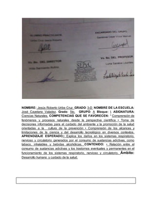 NOMBRE: Jesús Roberto Uribe Cruz GRADO: 3-D NOMBRE DE LA ESCUELA: 
José Cayetano Valadez. Grado: 5to. GRUPO: A Bloque: l. ASIGNATURA: 
Ciencias Naturales. COMPETENCIAS QUE SE FAVORECEN: * Comprensión de 
fenómenos y procesos naturales desde la perspectiva científica • Toma de 
decisiones informadas para el cuidado del ambiente y la promoción de la salud 
orientadas a la cultura de la prevención • Comprensión de los alcances y 
limitaciones de la ciencia y del desarrollo tecnológico en diversos contextos. 
APRENDIZAJE ESPERADO:• Explica los daños en los sistemas respiratorio, 
nervioso y circulatorio generados por el consumo de sustancias adictivas, como 
tabaco, inhalables y bebidas alcohólicas. CONTENIDO: • Relación entre el 
consumo de sustancias adictivas y los trastornos eventuales y permanentes en el 
funcionamiento de los sistemas respiratorio, nervioso y circulatorio. Ámbito: 
Desarrollo humano y cuidado de la salud. 
 