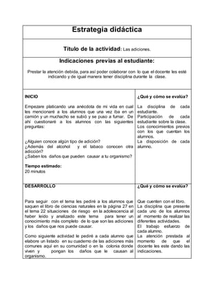Estrategia didáctica 
Título de la actividad: Las adiciones. 
Indicaciones previas al estudiante: 
Prestar la atención debida, para así poder colaborar con lo que el docente les esté 
indicando y de igual manera tener disciplina durante la clase. 
INICIO 
Empezare platicando una anécdota de mi vida en cual 
les mencionaré a los alumnos que una vez iba en un 
camión y un muchacho se subió y se puso a fumar. De 
ahí cuestionaré a los alumnos con las siguientes 
preguntas: 
¿Alguien conoce algún tipo de adición? 
¿Además del alcohol y el tabaco conocen otra 
adicción? 
¿Saben los daños que pueden causar a tu organismo? 
Tiempo estimado: 
20 minutos 
¿Qué y cómo se evalúa? 
La disciplina de cada 
estudiante. 
Participación de cada 
estudiante sobre la clase. 
Los conocimientos previos 
con los que cuentan los 
alumnos. 
La disposición de cada 
alumno. 
DESARROLLO 
Para seguir con el tema les pediré a los alumnos que 
saquen el libro de ciencias naturales en la página 27 en 
el tema 22 situaciones de riesgo en la adolescencia al 
haber leído y analizado este tema para tener un 
conocimiento más completo de lo que son las adiciones 
y los daños que nos puede causar. 
Como siguiente actividad le pediré a cada alumno que 
elabore un listado en su cuaderno de las adiciones más 
comunes aquí en su comunidad o en la colonia donde 
viven y pongan los daños que le causan al 
organismo. 
¿Qué y cómo se evalúa? 
Que cuenten con el libro. 
La disciplina que presente 
cada uno de los alumnos 
al momento de realizar las 
diferentes actividades. 
El trabajo esfuerzo de 
cada alumno. 
La atención prestada al 
momento de que el 
docente les este dando las 
indicaciones. 
 