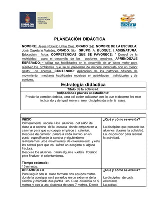 PLANEACIÓN DIDÁCTICA 
NOMBRE: Jesús Roberto Uribe Cruz GRADO: 3-D NOMBRE DE LA ESCUELA: 
José Cayetano Valadez. GRADO: 5to. GRUPO: A BLOQUE: l. ASIGNATURA: 
Educación física. COMPETENCIAS QUE SE FAVORECE: * Control de la 
motricidad para el desarrollo de las acciones creativas. APRENDIZAJE 
ESPERADO: • utiliza sus habilidades en el desarrollo de un juego motor para 
resolver los problemas que se le presentan de manera inmediata con un menor 
gasto de energía. CONTENIDO: Aplicación de los patrones básicos de 
movimiento mediante habilidades motrices en actividades individuales y de 
conjunto. 
Estrategia didáctica 
Título de la actividad: 
Indicaciones previas al estudiante: 
Prestar la atención debida, para así poder colaborar con lo que el docente les este 
indicando y de igual manera tener disciplina durante la clase. 
INICIO 
Primeramente sacare a los alumnos del salón de 
clase a la cancha de la escuela donde empezaran a 
caminar para que su cuerpo empiece a calentar. 
Después de caminar parare a cada alumno en un 
punto especifico de la cancha y siguiéndome 
realizaremos unos movimientos de calentamiento y esto 
les servirá para que no sufran un desgarre o alguna 
fractura. 
Después los alumnos darán algunas vueltas trotando 
para finalizar el calentamiento. 
Tiempo estimado: 
15 minutos. 
¿Qué y cómo se evalúa? 
La disciplina que presente los 
alumnos durante la actividad. 
La disposición para realizar 
la actividad. 
DESARROLLO 
Para seguir con la clase formare dos equipos mixtos 
donde la consigna será ponerlos en un extremo de la 
cancha y marcarle dos puntos uno a una distancia de 5 
metros y otro a una distancia de unos 7 metros. Donde 
¿Qué y cómo se evalúa? 
La disciplina de cada 
estudiante. 
La actitud. 
 