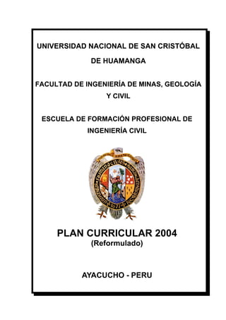 UNIVERSIDAD NACIONAL DE SAN CRISTÓBAL
DE HUAMANGA
FACULTAD DE INGENIERÍA DE MINAS, GEOLOGÍA
Y CIVIL
ESCUELA DE FORMACIÓN PROFESIONAL DE
INGENIERÍA CIVIL
PLAN CURRICULAR 2004
(Reformulado)
AYACUCHO - PERU
 