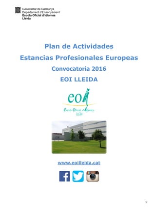 Generalitat de Catalunya
Departament d’Ensenyament
Escola Oficial d’Idiomes
Lleida
1
Plan de Actividades
Estancias Profesionales Europeas
Convocatoria 2016
EOI LLEIDA
www.eoilleida.cat
 