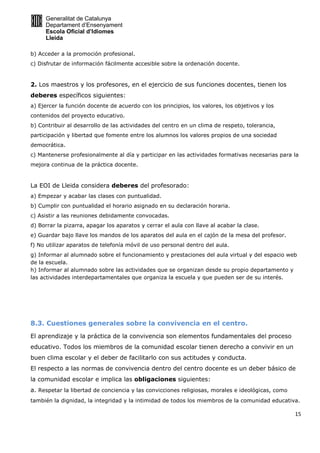 Generalitat de Catalunya
Departament d’Ensenyament
Escola Oficial d’Idiomes
Lleida
15
b) Acceder a la promoción profesional.
c) Disfrutar de información fácilmente accesible sobre la ordenación docente.
2. Los maestros y los profesores, en el ejercicio de sus funciones docentes, tienen los
deberes específicos siguientes:
a) Ejercer la función docente de acuerdo con los principios, los valores, los objetivos y los
contenidos del proyecto educativo.
b) Contribuir al desarrollo de las actividades del centro en un clima de respeto, tolerancia,
participación y libertad que fomente entre los alumnos los valores propios de una sociedad
democrática.
c) Mantenerse profesionalmente al día y participar en las actividades formativas necesarias para la
mejora continua de la práctica docente.
La EOI de Lleida considera deberes del profesorado:
a) Empezar y acabar las clases con puntualidad.
b) Cumplir con puntualidad el horario asignado en su declaración horaria.
c) Asistir a las reuniones debidamente convocadas.
d) Borrar la pizarra, apagar los aparatos y cerrar el aula con llave al acabar la clase.
e) Guardar bajo llave los mandos de los aparatos del aula en el cajón de la mesa del profesor.
f) No utilizar aparatos de telefonía móvil de uso personal dentro del aula.
g) Informar al alumnado sobre el funcionamiento y prestaciones del aula virtual y del espacio web
de la escuela.
h) Informar al alumnado sobre las actividades que se organizan desde su propio departamento y
las actividades interdepartamentales que organiza la escuela y que pueden ser de su interés.
8.3. Cuestiones generales sobre la convivencia en el centro.
El aprendizaje y la práctica de la convivencia son elementos fundamentales del proceso
educativo. Todos los miembros de la comunidad escolar tienen derecho a convivir en un
buen clima escolar y el deber de facilitarlo con sus actitudes y conducta.
El respecto a las normas de convivencia dentro del centro docente es un deber básico de
la comunidad escolar e implica las obligaciones siguientes:
a. Respetar la libertad de conciencia y las convicciones religiosas, morales e ideológicas, como
también la dignidad, la integridad y la intimidad de todos los miembros de la comunidad educativa.
 
