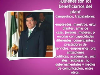 ¿Quiénes son los beneficiarios del plan?Campesinos, trabajadores, empleados, maestros, estudiantes, amas de casa, jóvenes, mujeres, personas con capacidades diferentes, comerciantes, prestadores de servicios, empresarios, organizaciones políticas, académicas, sociales, religiosas, no gubernamentales y medios de comunicación, entre otros.