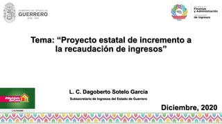 Tema: “Proyecto estatal de incremento a
la recaudación de ingresos”
L. C. Dagoberto Sotelo García
Subsecretario de Ingresos del Estado de Guerrero
Diciembre, 2020
 