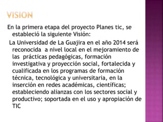 En la primera etapa del proyecto Planes tic, se
estableció la siguiente Visión:
La Universidad de La Guajira en el año 2014 será
reconocida a nivel local en el mejoramiento de
las prácticas pedagógicas, formación
investigativa y proyección social, fortalecida y
cualificada en los programas de formación
técnica, tecnológica y universitaria, en la
inserción en redes académicas, científicas;
estableciendo alianzas con los sectores social y
productivo; soportada en el uso y apropiación de
TIC
 