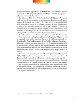 PLAN DE ESTUDIOS 2009
15
(Conafe) en México, y por Educo en El Salvador. Otros esfuerzos similares
fueron el de las 900 escuelas en Chile, el Plan Social Educativo en Argentina o
la Escuela Nueva en Colombia.
En el informe 2007 de los “Objetivos de desarrollo del milenio” se aprecia
que la tasa neta de matrícula en la escuela primaria en las regiones en desarrollo
aumentó de 80% en el año escolar 1990-1991 a 88% en el año escolar 2004-
2005. Sin embargo, aunque se ha reducido el número de niños sin escolarizar,
los datos de matriculación demuestran que en 2005 cerca de 72 millones de
niños en edad de estudiar primaria no la cursaban,de los cuales 57% eran niñas.
Asimismo, se observa que uno de cada cinco niños en edad de estudiar secun-
daria sigue estando inscrito en centros de educación primaria.
En este sentido, en los últimos años se han realizado transformaciones
en el reconocimiento de la pluralidad cultural y lingüística del país, lo cual
ha impactado en el ámbito educativo. En marzo de 2003 se aprobaron la Ley
General de los Derechos Lingüísticos de los Pueblos Indígenas y la reforma a
la fracción cuarta del artículo séptimo de la Ley General de Educación, don-
de se reconocen y protegen los derechos lingüísticos de los pueblos indígenas
como parte de los derechos humanos,señalándose que los hablantes de lenguas
indígenas tendrán acceso a la educación obligatoria en su propia lengua y en
español.
Respecto a la universalización de la educación primaria en México, entre
1990 y 2005 tanto la tasa neta de matriculación en primaria como la tasa de
alfabetización de jóvenes de 15 a 24 años son prácticamente universales (99.4 y
97.3%,respectivamente).Sin embargo,se reconocen problemas para alcanzar la
misma cobertura en las entidades federativas y regiones de mayor marginación,
y entre los grupos en situación de vulnerabilidad, como los indígenas (parti-
cularmente las mujeres), los campesinos, y la población migrante y aislada. La
siguiente tabla muestra algunos indicadores relacionados con el cumplimiento
de los objetivos del milenio:1
1	 Resumenejecutivo.LosobjetivosdedesarrollodelmilenioenMéxico. Informe de avance 2005.
 
