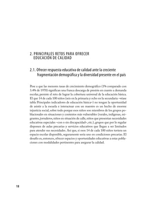 18
2. Principales retos para ofrecer
educación de calidad
2.1. Ofrecer respuesta educativa de calidad ante la creciente
fragmentación demográfica y la diversidad presente en el país
Pese a que las menores tasas de crecimiento demográfico (1% comparado con
3.4% de 1970) significan una franca descarga de presión en cuanto a demanda
escolar, persiste el reto de lograr la cobertura universal de la educación básica.
El que 14 de cada 100 niños (seis en la primaria y ocho en la secundaria –véase
tabla Principales indicadores de educación básica–) no tengan la oportunidad
de asistir a la escuela e interactuar con un maestro es un hecho de enorme
injusticia social, sobre todo porque esos niños son miembros de los grupos po-
blacionales en situaciones y contextos más vulnerables (rurales, indígenas, mi-
grantes,jornaleros,niños en situación de calle,niños que presentan necesidades
educativas especiales –con o sin discapacidad–, etc.), grupos que por lo regular
disponen de aulas precarias y servicios educativos que llegan a ser limitados
para atender sus necesidades. Así que, si esos 14 de cada 100 niños tuviera un
espacio escolar disponible, seguramente sería uno en condiciones precarias. El
desafío es, entonces, ofrecer espacios y oportunidades educativas a estas pobla-
ciones con modalidades pertinentes para asegurar la calidad.
 