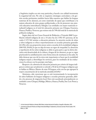 PLAN DE ESTUDIOS 2009
21
y lingüística implica un reto muy particular, y hacerlo con calidad incrementa
la magnitud del reto. No sólo se requieren estrategias curriculares y de ges-
tión escolar pertinentes, también hacen falta maestros que hablen las lenguas
maternas de los alumnos, así como materiales de apoyo que contribuyan a la
mejora educativa de estos grupos poblacionales, a fin de promover una aten-
ción educativa intercultural y bilingüe. Las entidades con mayor matrícula es-
tudiantil indígena en el nivel de educación primaria son: Chiapas, Guerrero,
Oaxaca, Puebla y Veracruz, que reúnen más de 74% del total de la matrícula de
población indígena.
Según datos del xii Censo General de Población y Vivienda 20003
la po-
blación infantil indígena de seis a 14 años fue de 2 492 471 personas, de las
cuales 2 173 562 asistían a educación primaria. La atención escolar de niñas
y niños indígenas se ofrece mayoritariamente en escuelas primarias generales
(61.4%); sólo una proporción menor asiste a escuelas de la modalidad indígena
(840 910, 38.6%), lo que no deja de tener un signo de inequidad. La deserción
y reprobación de los niños indígenas se debe en gran parte a que la oferta edu-
cativa está desarticulada de la cultura y lengua de los alumnos, ya que se sigue
practicando la castellanización como forma única de enseñanza en las aulas. Se
debe destacar que uno de los retos más importantes es hacer que la modalidad
indígena mejore y diversifique los servicios, pues los resultados de las evalua-
ciones la colocan con los puntajes más bajos.
Respecto a la cobertura de educación primaria por criterio de lengua indí-
gena se estima que actualmente se atiende a 50 de las 65 lenguas indígenas que
se hablan en México. Dentro de estas 50 lenguas, ocho son las que agrupan la
mayor concentración de la matrícula atendida (64.6%).4
Asimismo, cabe mencionar que se está incrementando la incorporación
de niños hablantes de lenguas indígenas a escuelas primarias generales, debi-
do a los procesos de migración local. Esto está sucediendo principalmente en
entidades como Chiapas, Hidalgo, México, Oaxaca, Puebla, San Luis Potosí y
Veracruz.
3	 XII Censo General de Población yVivienda 2000, México, Instituto Nacional de Estadística, Geografía e Informática, 2001.
4	 LicenciaturaenEducaciónPrimariaconEnfoqueInterculturalBilingüe.FundamentosyEstructuraCurricular.Plandeestudios1997,
México, sep, 2005.
 