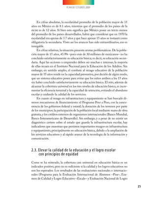 PLAN DE ESTUDIOS 2009
25
En cifras absolutas, la escolaridad promedio de la población mayor de 15
años en México es de 8.1 años, mientras que el promedio de los países de la
ocde es de 12 años. Si bien esto significa que México posee un tercio menos
del promedio de los países desarrollados, habrá que considerar que en 1970 la
escolaridad era apenas de 3.7 años y que hace apenas 15 años se instauró como
obligatoria la secundaria. Visto así los avances han sido extraordinarios, eso es
innegable.
En cifras relativas, la situación presenta aristas problemáticas. De la pobla-
ción mayor de 15 años, 43.9% –poco más de 30 millones de mexicanos– no ha
concluido satisfactoriamente su educación básica; es decir, su educación secun-
daria. Aquí las acciones a emprender deben ser muchas e intensas; la mayoría
de ellas recaen en el Instituto Nacional para la Educación de los Adultos. Sin
embargo, en sentido amplio, el combate al rezago educativo de la población
mayor de 15 años reside en la capacidad preventiva, por decirlo de algún modo,
que un sistema educativo posee para evitar que los niños arriben a los 15 años
sin haber concluido satisfactoriamente su educación básica. El reto, además de
alcanzar la cobertura universal en los tres niveles de educación básica, es incre-
mentar la eficiencia terminal y la capacidad de retención, evitando el abandono
escolar y cuidando la calidad de los servicios.
En cuanto al rezago en infraestructura y equipamiento se han buscado di-
versos mecanismos de financiamiento: el Programa Peso a Peso, con la concu-
rrencia de los gobiernos federal y estatal; la donación de los terrenos por parte
de los municipios; la participación de la población local mediante mano de obra
gratuita,y los créditos externos de organismos internacionales (Banco Mundial,
Banco Interamericano de Desarrollo). Sin embargo, y a pesar de no existir un
diagnóstico certero sobre el estado que guarda la infraestructura escolar, hay
indicadores que muestran que persisten importantes rezagos en infraestructura
y equipamiento, principalmente en educación básica, debido a la ampliación de
los servicios educativos y al rápido avance de la tecnología de la información y
comunicación.
2.3. Elevar la calidad de la educación y el logro escolar
con principios de equidad
Como se ha reiterado, la cobertura casi universal en educación básica es un
indicador positivo, pero no es suficiente si la calidad y los logros educativos no
son los esperados. Los resultados de las evaluaciones nacionales e internacio-
nales (Programa para la Evaluación Internacional de Alumnos –Pisa–, Exa-
men de Calidad y Logro Educativo –Excale– y Evaluación Nacional de Logro
 
