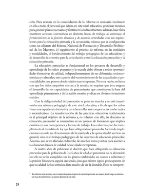 28
ción. Para avanzar en la consolidación de la reforma es necesario involucrar
en ella a todo el personal que labora en este nivel educativo, gestionar recursos
para generar plazas necesarias y fortalecer la infraestructura; además, hace falta
mantener acciones sistemáticas en distintas líneas de trabajo: a) continuar el
fortalecimiento de la función directiva y de asesoría, articuladas con sus equiva-
lentes para la educación primaria y la secundaria, mismas que se configurarán
como un afluente del Sistema Nacional de Formación y Desarrollo Profesio-
nal de los Maestros, b) seguimiento al proceso de reforma en las entidades
y modalidades, c) fortalecimiento del trabajo pedagógico de las educadoras y
d) desarrollo de criterios para la articulación entre la educación preescolar y la
educación primaria.
La educación preescolar es fundamental en los procesos de desarrollo y
aprendizaje de los niños pequeños y la escuela debe ofrecer a todos oportuni-
dades formativas de calidad, independientemente de sus diferencias socioeco-
nómicas y culturales; esto a partir del reconocimiento de las capacidades y po-
tencialidades que poseen desde edades muy tempranas.Por esta razón,no basta
con que los niños pequeños asistan a la escuela, se requiere que ésta asegure
el desarrollo de sus capacidades de pensamiento, que constituyen la base del
aprendizaje permanente y de la acción creativa y eficaz en diversas situaciones
sociales.
Con la obligatoriedad del preescolar se puso en marcha y se está impul-
sando una reforma pedagógica de este nivel educativo, a fin de que los niños
vivan una experiencia formativa para desarrollar sus competencias intelectuales
y socioafectivas. La transformación de las prácticas educativas tradicionales
es el principal objetivo de la reforma y, en relación con ello, las docentes de
educación preescolar7
se encuentran en un proceso de formación que implica
cambios en sus concepciones y formas de trabajo. Los esfuerzos por dar cum-
plimiento al mandato de ley que hace obligatorio el preescolar ha tenido impli-
caciones no sólo en el incremento de la matrícula y la operación del servicio en
general, sino en el trabajo pedagógico de las docentes de educación preescolar.
Además, aún se ve afectado el derecho de muchos niños y niñas para acceder a
la educación básica de calidad desde edades tempranas.
A cuatro años de publicado el decreto que hace obligatoria la educación
preescolar para la población de 3 a 5 años de edad,el panorama no es alentador:
no sólo no se ha cumplido con los plazos establecidos en cuanto a cobertura y
la presión financiera seguirá creciendo,sino que existen signos preocupantes de
que la calidad de los servicios dista mucho de ser la deseable. Esto es compren-
7	 Nos referimos a las docentes, pues la mayoría de quienes imparten la educación preescolar son mujeres; desde luego, no excluimos
con el uso de este término a los varones docentes de este nivel.
 