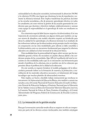30
universalidad en la educación secundaria, incrementando la absorción (94.9%)
y la cobertura (91.8%), sino lograr que disminuya la tasa de reprobación y au-
mente la eficiencia terminal. Esto implica transformar las prácticas docentes
en las escuelas secundarias, a fin de promover aprendizajes efectivos en todos
los estudiantes, así como renovar la gestión de las escuelas generando las con-
diciones para que docentes y directivos trabajen colaborativamente y asuman
como equipo la responsabilidad en el aprendizaje de todos sus estudiantes en
este nivel.
Un comentario especial debe hacerse respecto a la telesecundaria. Con una
trayectoria de crecimiento acelerado, con algunos éxitos, pero también con sig-
nos severos de abandono, este modelo educativo requiere ser fortalecido para
elevar la calidad de los aprendizajes y la eficiencia terminal. Los resultados de
las evaluaciones indican que la telesecundaria arroja puntajes mucho más bajos,
en comparación con las otras modalidades, pero además se debe consolidar a
la telesecundaria como un mecanismo fundamental para asegurar la cobertura
educativa con calidad en la fase terminal de la educación básica.
Esta modalidad tiene la potencialidad de lograr cubrir sectores que las mo-
dalidades general y técnica de secundaria no pueden abarcar, debido a las con-
diciones propias de las comunidades. Que 22% de la población del nivel se en-
cuentre en esta modalidad, indica que no es únicamente una herramienta para
atender el problema de la cobertura, sino es también uno de los referentes que
permiten ubicar el problema de la calidad en la educación.
En este sentido, se requiere fortalecer el modelo pedagógico de la telese-
cundaria poniendo énfasis en la formación de maestros, la producción y con-
solidación de los materiales educativos necesarios y el abatimiento del rezago
tecnológico que muchos planteles de telesecundaria muestran.
Esto implica un fuerte y decidido trabajo intersectorial que involucra no
únicamente a la Subsecretaría de Educación Básica, sino también a actores tan
variados como el Consejo Nacional de Fomento Educativo (Conafe), la Direc-
ción General de Educación Indígena, el Instituto Nacional para la Educación
de los Adultos (inea), la Dirección General de Televisión Educativa (dgtve),
la Comisión Nacional de Libros de Texto Gratuitos (Conaliteg) y el Comité
Administrador del Programa Federal de Construcción de Escuelas (capfce),
entre otros.
3.3. La innovación en la gestión escolar
Para que la renovación curricular resulte eficaz se requiere no sólo un compro-
miso por parte de los diversos actores involucrados, sino también estrategias
 