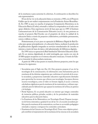 32
de la enseñanza o para aumentar la cobertura. A continuación se describen los
más representativos.
El uso de las tic en la educación básica se remonta a 1983, con el Proyecto
Galileo que la sep realizó conjuntamente con la Fundación Arturo Rosenblue-
th. En 1985 se puso en marcha el programa Computación Electrónica en la
Educación Básica (Coeba),orientado a utilizar la computadora en el aula como
apoyo didáctico. Esta experiencia sirvió de base para que en 1997 el Instituto
Latinoamericano de la Comunicación Educativa (ilce) y la sep, pusieran en
marcha el proyecto Red Escolar con el propósito de elevar la calidad de la
educación básica a través de proyectos colaborativos, actividades permanentes,
cursos y talleres en línea.
Posteriormente, el ilce puso en operación la Biblioteca Digital de Red Es-
colar para apoyar principalmente a la educación básica, mediante la producción
de publicaciones digitales integradas en servicios estandarizados de consulta en
internet, a través de bases de datos y del administrador de bibliotecas digitales.
En 1995 inicia su operación la Red Satelital de Televisión Educativa (Edu-
sat). Es un sistema digitalizado de señal restringida, que cuenta con más de
35 000 equipos receptores en el sistema educativo mexicano. A través de Edu-
sat se transmite la telesecundaria mexicana.
A partir de 1996 se han puesto en marcha diversos proyectos, entre los que
destacan los siguientes:
Secundarias para el Siglo•	 xxi (Sec 21). Este proyecto propone el uso de las
tecnologías de la comunicación y la información como herramientas para la
enseñanza de las distintas asignaturas que conforman el currículo de la escue-
la secundaria, y proporciona materiales educativos específicamente diseñados
para aprovechar los recursos que ofrecen esas tecnologías. Incorpora diversos
recursos tecnológicos, como el video en formato digital, el acceso a internet,
calculadoras algebraicas para la enseñanza de las matemáticas y software espe-
cializado para los laboratorios que apoyan la enseñanza de la física, la química
y la biología.
Portal Sepiensa. Es un portal educativo en internet que integra contenidos•	
de instancias públicas, privadas, sociales y de los proveedores de materiales
educativos para la educación básica.
La Enseñanza de las Matemáticas con Tecnología (Emat). Propone incorpo-•	
rar de forma sistemática y gradual el uso de las tic a la escuela secundaria pú-
blica para la enseñanza de las matemáticas,con base en un modelo pedagógico
orientado a mejorar y enriquecer los contenidos curriculares.
Enseñanza de las Ciencias con Tecnología (Ecit).Tiene como objetivo princi-•	
pal contribuir al mejoramiento de la enseñanza de las ciencias en la secundaria
 