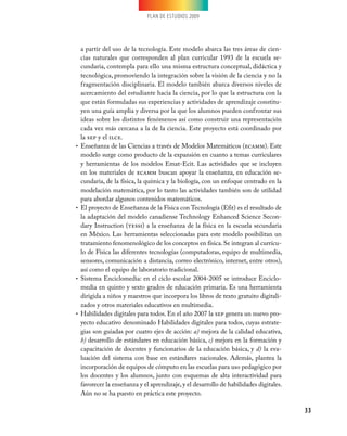 PLAN DE ESTUDIOS 2009
33
a partir del uso de la tecnología. Este modelo abarca las tres áreas de cien-
cias naturales que corresponden al plan curricular 1993 de la escuela se-
cundaria, contempla para ello una misma estructura conceptual, didáctica y
tecnológica, promoviendo la integración sobre la visión de la ciencia y no la
fragmentación disciplinaria. El modelo también abarca diversos niveles de
acercamiento del estudiante hacia la ciencia, por lo que la estructura con la
que están formuladas sus experiencias y actividades de aprendizaje constitu-
yen una guía amplia y diversa por la que los alumnos pueden confrontar sus
ideas sobre los distintos fenómenos así como construir una representación
cada vez más cercana a la de la ciencia. Este proyecto está coordinado por
la sep y el ilce.
Enseñanza de las Ciencias a través de Modelos Matemáticos (•	 ecamm). Este
modelo surge como producto de la expansión en cuanto a temas curriculares
y herramientas de los modelos Emat-Ecit. Las actividades que se incluyen
en los materiales de ecamm buscan apoyar la enseñanza, en educación se-
cundaria, de la física, la química y la biología, con un enfoque centrado en la
modelación matemática, por lo tanto las actividades también son de utilidad
para abordar algunos contenidos matemáticos.
El proyecto de Enseñanza de la Física con Tecnología (Efit) es el resultado de•	
la adaptación del modelo canadiense Technology Enhanced Science Secon-
dary Instruction (tessi) a la enseñanza de la física en la escuela secundaria
en México. Las herramientas seleccionadas para este modelo posibilitan un
tratamiento fenomenológico de los conceptos en física.Se integran al currícu-
lo de Física las diferentes tecnologías (computadoras, equipo de multimedia,
sensores, comunicación a distancia, correo electrónico, internet, entre otros),
así como el equipo de laboratorio tradicional.
Sistema Enciclomedia: en el ciclo escolar 2004-2005 se introduce Enciclo-•	
media en quinto y sexto grados de educación primaria. Es una herramienta
dirigida a niños y maestros que incorpora los libros de texto gratuito digitali-
zados y otros materiales educativos en multimedia.
Habilidades digitales para todos. En el año 2007 la•	 sep genera un nuevo pro-
yecto educativo denominado Habilidades digitales para todos, cuyas estrate-
gias son guiadas por cuatro ejes de acción: a) mejora de la calidad educativa,
b) desarrollo de estándares en educación básica, c) mejora en la formación y
capacitación de docentes y funcionarios de la educación básica, y d) la eva-
luación del sistema con base en estándares nacionales. Además, plantea la
incorporación de equipos de cómputo en las escuelas para uso pedagógico por
los docentes y los alumnos, junto con esquemas de alta interactividad para
favorecer la enseñanza y el aprendizaje, y el desarrollo de habilidades digitales.
Aún no se ha puesto en práctica este proyecto.
 