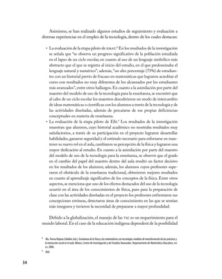 34
Asimismo, se han realizado algunos estudios de seguimiento y evaluación a
diversas experiencias en el empleo de la tecnología, dentro de los cuales destacan:
La evaluación de la etapa piloto de•	 emat.8
En los resultados de la investigación
se señala que “se observa un progreso significativo de la población estudiada
en el lapso de un ciclo escolar, en cuanto al uso de un lenguaje simbólico más
abstracto que el que se registra al inicio del estudio, en el que predominaba el
lenguaje natural y numérico”; además,“un alto porcentaje (75%) de estudian-
tes con un historial previo de fracaso en matemáticas que lograron acreditar el
curso con resultados no muy diferentes de los alcanzados por los estudiantes
más avanzados”,entre otros hallazgos.En cuanto a la asimilación por parte del
maestro del modelo de uso de la tecnología para la enseñanza,se encontró que
al cabo de un ciclo escolar los maestros descubrieron un modo de intercambio
de ideas matemáticas o científicas con los alumnos a través de la tecnología y de
las actividades diseñadas, además de percatarse de sus propias deficiencias
conceptuales en materia de enseñanza.
La evaluación de la etapa piloto de Efit.•	 9
Los resultados de la investigación
muestran que alumnos, cuyo historial académico no mostraba resultados muy
satisfactorios, a través de su participación en el proyecto lograron desarrollar
habilidades, ganaron seguridad y el estímulo necesario para esforzarse en man-
tener su nuevo rol en el aula,cambiaron su percepción de la física y lograron una
mayor dedicación al estudio. En cuanto a la asimilación por parte del maestro
del modelo de uso de la tecnología para la enseñanza, se observó que el grado
en el cambio del papel del maestro dentro del aula resultó un factor decisivo
en los resultados de los alumnos; además, los alumnos cuyos profesores supe-
raron el obstáculo de la enseñanza tradicional, obtuvieron mejores resultados
en cuanto al aprendizaje significativo de los conceptos de la física. Entre otros
aspectos,se menciona que uno de los efectos destacados del uso de la tecnología
ocurrió en el área de los conocimientos de física, pues para la preparación de
clase con las actividades diseñadas en el proyecto los profesores enfrentaron sus
concepciones erróneas, detectaron áreas de conocimiento en las que se sentían
más inseguros y tuvieron la necesidad de prepararse a mayor profundidad.
Debido a la globalización, el manejo de las tic es un requerimiento para el
mundo laboral.En el caso de la educación indígena dependerá de la posibilidad
8	 Ma.Teresa Rojano Ceballos (ed.), Enseñanzadelafísicaylasmatemáticascontecnología:modelosdetransformacióndelasprácticasy
lainteracciónsocialenelaula,México, Centro de Investigación y de Estudios Avanzados. Departamento de Matemática Educativa, ipn/
sep, 2006.
9	 Ibid.
 