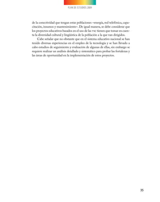 PLAN DE ESTUDIOS 2009
35
de la conectividad que tengan estas poblaciones –energía, red telefónica, capa-
citación, insumos y mantenimiento–. De igual manera, se debe considerar que
los proyectos educativos basados en el uso de las tic tienen que tomar en cuen-
ta la diversidad cultural y lingüística de la población a la que van dirigidos.
Cabe señalar que no obstante que en el sistema educativo nacional se han
tenido diversas experiencias en el empleo de la tecnología y se han llevado a
cabo estudios de seguimiento y evaluación de algunas de ellas, sin embargo se
requiere realizar un análisis detallado y sistemático para probar las fortalezas y
las áreas de oportunidad en la implementación de estos proyectos.
 