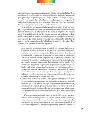 PLAN DE ESTUDIOS 2009
37
aprendizaje y nuevas estrategias didácticas,el enfoque intercultural,el uso de las
tecnologías de la información y la comunicación como apoyo para la enseñanza
y el aprendizaje; el aprendizaje de una lengua materna, sea lengua indígena o
español,y una lengua adicional (indígena,español o inglés) como asignatura de
orden estatal; la renovación de la asignatura Educación Cívica por Formación
Cívica y Ética, y la innovación de la gestión educativa.
La articulación de la educación básica debe entenderse desde una pers-
pectiva que supere la concepción que reduce el desarrollo curricular sólo a la
revisión, actualización y articulación de los planes y programas. Se requiere
partir de una visión que incluya los diversos aspectos que conforman el desa-
rrollo curricular en su sentido más amplio; es decir, el conjunto de condicio-
nes y factores que hacen factible que los egresados alcancen los estándares de
desempeño: los conocimientos, las habilidades, las actitudes y los valores. Esos
aspectos y sus características son los siguientes.
El currículo.•	 En términos generales, se entiende por currículo el conjunto de
contenidos, ordenado en función de una particular concepción de enseñanza,
que incluye orientaciones o sugerencias didácticas y criterios de evaluación,
con la finalidad de promover el desarrollo y el aprendizaje de los alumnos.
Para ello, el currículo debe ser congruente con los procesos de desarrollo y de
aprendizaje de los niños y los adolescentes, pertinente a las necesidades edu-
cativas de los alumnos, relevante a las demandas y necesidades sociales. En la
construcción del currículo las propuestas programáticas de cada nivel, moda-
lidad y grado deben articularse adecuadamente con los niveles precedentes y
consecuentes, así como garantizar que la extensión y profundidad de conteni-
dos se establezcan de acuerdo con lo que diversos trabajos de investigación en
didácticas específicas muestran que los alumnos pueden estudiar y aprender
con ayuda del maestro y de diversos materiales.
Los maestros y las prácticas docentes.•	 Como agentes fundamentales de la in-
tervención educativa, los maestros son los verdaderos agentes del desarrollo
curricular, por lo que deberán participar en propuestas de formación inicial,
actualización y desarrollo profesional, para realizar su práctica docente de
manera efectiva, aplicar con éxito los nuevos programas en el aula y atender
a los requerimientos educativos que la diversidad de la población escolar le
demande.
Conviene tener presente que la puesta en práctica del currículo,pese a que
debe ser cuidadosamente planeada, es siempre, para un profesor, una activi-
dad creativa alejada de toda rutina y de resultados previamente pautados. Las
interacciones que el maestro logra generar entre los alumnos, la calidad de las
actividades que propone, la comprensión y el manejo profundo y creativo de
 