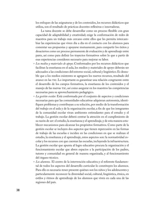 38
los enfoques de las asignaturas y de los contenidos, los recursos didácticos que
utiliza, son el resultado de prácticas docentes reflexivas e innovadoras.
La tarea docente se debe desarrollar como un proceso flexible con gran
capacidad de adaptabilidad y creatividad; exige la conformación de redes de
maestros para un trabajo más cercano entre ellos que les permita intercam-
biar las experiencias que viven día a día en el contacto con los alumnos para
comentar sus propuestas y apoyarse mutuamente, para compartir los éxitos y
desaciertos como un proceso permanente de evaluación y de aprendizaje entre
pares, así como para definir los trayectos formativos sobre lo que a partir de
esas experiencias consideren necesario para mejorar su labor.
Los medios y materiales de apoyo•	 . Conformados por los recursos didácticos que
facilitan la enseñanza en el aula, los medios y materiales de apoyo deberán ser
adecuados a las condiciones del entorno social,cultural y lingüístico.Es desea-
ble que a los medios existentes se agreguen los nuevos recursos, resultado del
avance en las tic. Lo importante es garantizar una relación congruente entre
el desarrollo de los campos formativos, la enseñanza de los contenidos y el
manejo de las nuevas tic, así como asegurar en los maestros las competencias
necesarias para su aprovechamiento pedagógico.
La gestión escolar.•	 Está conformada por el conjunto de aspectos y condiciones
necesarias para que las comunidades educativas adquieran autonomía, identi-
fiquen problemas y contribuyan a su solución, por medio de la transformación
del trabajo en el aula y de la organización escolar, a fin de que los integrantes
de la comunidad escolar vivan ambientes estimulantes para el estudio y el
trabajo. La gestión escolar deberá centrar la atención en el cumplimiento de
su razón de ser: el estudio,la enseñanza y el aprendizaje,y de esta manera esta-
blecer mecanismos para alcanzar los propósitos formativos. Como parte de la
gestión escolar se incluyen dos aspectos que tienen repercusión en las formas
de trabajo de las escuelas e inciden en las condiciones en que se realizan el
estudio, la enseñanza y el aprendizaje, estos aspectos son: la normatividad es-
colar y los recursos con que cuentan las escuelas,incluyendo la infraestructura.
La gestión escolar que apunta al logro educativo procura la organización y el
funcionamiento escolar que abren espacios a la participación de los padres,
tutores y comunidad en general de manera organizada, y al funcionamiento
del órgano técnico.
Los alumnos.•	 El centro de la intervención educativa y el referente fundamen-
tal de todos los aspectos del desarrollo curricular lo constituyen los alumnos.
Para ello es necesario tener presente quiénes son los niños y los adolescentes y
particularmente reconocer la diversidad social, cultural, lingüística, étnica, en
estilos y ritmos de aprendizaje de los alumnos que viven en cada una de las
regiones del país.
 