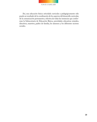 PLAN DE ESTUDIOS 2009
39
Así, una educación básica articulada curricular y pedagógicamente sólo
puede ser resultado de la coordinación de los aspectos del desarrollo curricular,
de la comunicación permanente y efectiva de todas las instancias que confor-
man la Subsecretaría de Educación Básica, autoridades educativas estatales,
directivos, maestros, padres de familia, los alumnos y los diferentes sectores
sociales.
 