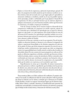 PLAN DE ESTUDIOS 2009
45
Énfasis en el desarrollo de competencias y definición de aprendizajes esperados.•	 El
plan y los programas de estudio propician que los alumnos movilicen sus sa-
beres dentro y fuera de la escuela; esto es, que logren aplicar lo aprendido en
situaciones cotidianas y consideren, cuando sea el caso, las posibles repercu-
siones personales, sociales o ambientales, por lo que plantea el desarrollo de
competencias. Es decir, se pretende favorecer que los alumnos adquieran y
apliquen conocimientos,así como fomentar actitudes y valores que favorezcan
la convivencia, y el cuidado y respeto por el ambiente.
A fin de orientar el trabajo de los maestros respecto al desarrollo de las
competencias establecidas, los programas de estudio expresan, además de
los contenidos que se abordarán, los aprendizajes que se espera los alumnos
logren en cada grado y en cada asignatura. Esto puede facilitar la toma de
decisiones de los maestros. Los aprendizajes esperados también son un im-
portante referente para mejorar la comunicación y colaboración entre profe-
sores, alumnos y padres de familia.
Incorporación de temas que se abordan en más de una asignatura.•	 Una de las prio-
ridades en educación primaria es favorecer en los alumnos la integración de
saberes y experiencias desarrolladas en las distintas asignaturas de cada uno
de los grados. Se busca que dicha integración responda a los retos de una so-
ciedad que cambia constantemente y que requiere que todos sus integrantes
actúen con responsabilidad ante el medio natural y social,la vida y la salud,y la
diversidad cultural. En este contexto, de manera progresiva en cada uno de los
grados en diferentes asignaturas se abordan contenidos que favorecen el desa-
rrollo de actitudes, valores y normas de interrelación. Dichos contenidos están
conformados por temas que contribuyen a propiciar una formación crítica, a
partir de la cual los alumnos reconozcan los compromisos y las responsabili-
dades que les atañen con su persona y con la sociedad en que viven.
Específicamente, los temas que se desarrollan de manera transversal en
educación primaria se refieren a igualdad de oportunidades entre las personas
de distinto sexo, educación para la salud, educación vial, educación del con-
sumidor, educación financiera, educación ambiental, educación sexual, educa-
ción cívica y ética, y educación para la paz.
Estas temáticas deben ser el hilo conductor de la reflexión y la práctica edu-
cativa en la escuela. La reflexión de todos los actores educativos sobre la posición
que tienen en relación con los valores y actitudes que se favorecen en el ámbito
escolar, familiar y social es un aspecto esencial para lograr que los alumnos desa-
rrollen dichos valores y actitudes. Asimismo, es fundamental tener presentes las
condiciones socioculturales y económicas de las alumnas y los alumnos y propiciar
que el trabajo escolar incluya temas y situaciones de relevancia social y ética.
 