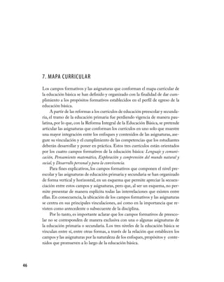 46
7. Mapa curricular
Los campos formativos y las asignaturas que conforman el mapa curricular de
la educación básica se han definido y organizado con la finalidad de dar cum-
plimiento a los propósitos formativos establecidos en el perfil de egreso de la
educación básica.
A partir de las reformas a los currículos de educación preescolar y secunda-
ria, el tramo de la educación primaria fue perdiendo vigencia de manera pau-
latina, por lo que, con la Reforma Integral de la Educación Básica, se pretende
articular las asignaturas que conforman los currículos en uno solo que muestre
una mayor integración entre los enfoques y contenidos de las asignaturas, ase-
gure su vinculación y el cumplimiento de las competencias que los estudiantes
deberán desarrollar y poner en práctica. Estos tres currículos están orientados
por los cuatro campos formativos de la educación básica: Lenguaje y comuni-
cación, Pensamiento matemático, Exploración y comprensión del mundo natural y
social, y Desarrollo personal y para la convivencia.
Para fines explicativos, los campos formativos que componen el nivel pre-
escolar y las asignaturas de educación primaria y secundaria se han organizado
de forma vertical y horizontal, en un esquema que permite apreciar la secuen-
ciación entre estos campos y asignaturas, pero que, al ser un esquema, no per-
mite presentar de manera explícita todas las interrelaciones que existen entre
ellas. En consecuencia, la ubicación de los campos formativos y las asignaturas
se centra en sus principales vinculaciones, así como en la importancia que re-
visten como antecedente o subsecuente de la disciplina.
Por lo tanto, es importante aclarar que los campos formativos de preesco-
lar no se corresponden de manera exclusiva con una o algunas asignaturas de
la educación primaria o secundaria. Los tres niveles de la educación básica se
vinculan entre sí, entre otras formas, a través de la relación que establecen los
campos y las asignaturas por la naturaleza de los enfoques, propósitos y conte-
nidos que promueven a lo largo de la educación básica.
 