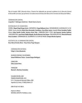 Plan de estudios 2009. Educación básica. Primaria fue elaborado por personal académico de la Dirección General
de Desarrollo Curricular, que pertenece a la Subsecretaría de Educación Básica de la Secretaría de Educación Pública.
Coordinación general
Leopoldo F. Rodríguez Gutiérrez • Noemí García García
Responsables de asignaturas
ESPAÑOL: Miguel Ángel Vargas García • MATEMÁTICAS: Hugo Balbuena Corro • EXPLORACIÓN DE LA NATURALEZAY LA SO-
CIEDAD: Ciencias Naturales María Elena Hernández Castellanos, César Minor Juárez; Geografía Víctor Avendaño Trujillo;
Historia Felipe Bonilla Castillo, Verónica Arista Trejo • FORMACIÓN CÍVICA Y ÉTICA: José Ausencio Sánchez Gutiérrez
•EDUCACIÓNFÍSICA:JuanArturoPadillaDelgado, Rosalía Marisela IslasVargas • EDUCACIÓN ARTÍSTICA: María del Rosario
Rosas Escobedo • COORDINADOR DEL SEGUIMIENTO A LA ETAPA DE PRUEBA: Enrique Morales Espinosa
Asistentes de la coordinación general
Rosa María Nicolás Mora • Rosa Iliana Puga Vázquez
Coordinación editorial
Felipe G. Sierra Beamonte
Diseño de portadaY DE INTERIORES
Ismael Villafranco Tinoco • Susana Vargas Rodríguez
Corrección
Erika Lozano Pérez
Formación
Marisol G. Martínez Fernández
SEGUNDA edición, 2009
PRIMERA REIMPRESIÓN, 2010
D. R. © Secretaría de Educación Pública, 2009
Argentina 28, Centro, C P 06020, México, D F
ISBN 978-607-467-008-0
Impreso en México
MATERIAL GRATUITO. Prohibida su venta
 