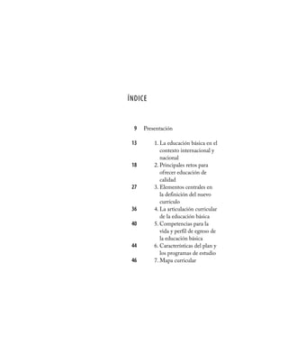 Índice
Presentación
1. La educación básica en el
contexto internacional y
nacional
2. Principales retos para
ofrecer educación de
calidad
3. Elementos centrales en
la definición del nuevo
currículo
4. La articulación curricular
de la educación básica
5. Competencias para la
vida y perfil de egreso de
la educación básica
6. Características del plan y
los programas de estudio
7. Mapa curricular
	
	 9
	 13
	18
	27
	36
	40
	44
	46
	
 