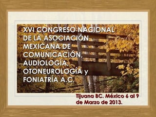 XVI CONGRESO NACIONALXVI CONGRESO NACIONAL
DE LA ASOCIACIÓNDE LA ASOCIACIÓN
MEXICANA DEMEXICANA DE
COMUNICACIÓN,COMUNICACIÓN,
AUDIOLOGÍA,AUDIOLOGÍA,
OTONEUROLOGÍA yOTONEUROLOGÍA y
FONIATRÍA A.C.FONIATRÍA A.C.
Tijuana BC. MéxicoTijuana BC. México 6 al 96 al 9
de Marzo de 2013.de Marzo de 2013.
 