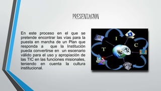 PRESENTACION
En este proceso en el que se
pretende encontrar las vías para la
puesta en marcha de un Plan que
responda a que la Institución
pueda convertirse en un escenario
válido para el uso y apropiación de
las TIC en las funciones misionales,
teniendo en cuenta la cultura
institucional.
 